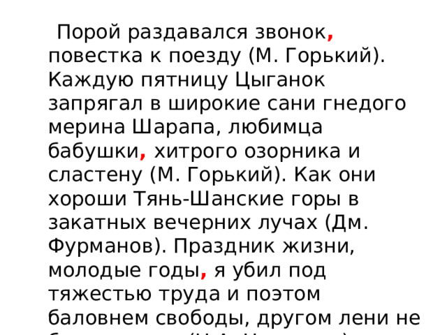  Порой раздавался звонок , повестка к поезду (М. Горький). Каждую пятницу Цыганок запрягал в широкие сани гнедого мерина Шарапа, любимца бабушки , хитрого озорника и сластену (М. Горький). Как они хороши Тянь-Шанские горы в закатных вечерних лучах (Дм. Фурманов). Праздник жизни, молодые годы , я убил под тяжестью труда и поэтом баловнем свободы, другом лени не был никогда (Н.А. Некрасов). 