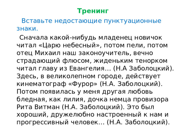 Тренинг  Вставьте недостающие пунктуационные знаки.  Сначала какой-нибудь младенец новичок читал «Царю небесный», потом пели, потом отец Михаил наш законоучитель, вечно страдающий флюсом, жиденьким тенорком читал главу из Евангелия… (Н.А Заболоцкий). Здесь, в великолепном городе, действует кинематограф «Фурор» (Н.А. Заболоцкий). Потом появилась у меня другая любовь бледная, как лилия, дочка немца провизора Рита Витман (Н.А. Заболоцкий). Это был хороший, дружелюбно настроенный к нам и прогрессивный человек… (Н.А. Заболоцкий). 