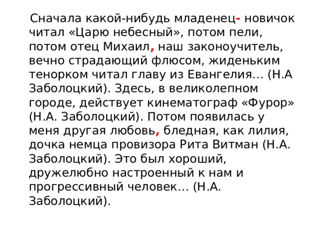  Сначала какой-нибудь младенец - новичок читал «Царю небесный», потом пели, потом отец Михаил , наш законоучитель, вечно страдающий флюсом, жиденьким тенорком читал главу из Евангелия… (Н.А Заболоцкий). Здесь, в великолепном городе, действует кинематограф «Фурор» (Н.А. Заболоцкий). Потом появилась у меня другая любовь , бледная, как лилия, дочка немца провизора Рита Витман (Н.А. Заболоцкий). Это был хороший, дружелюбно настроенный к нам и прогрессивный человек… (Н.А. Заболоцкий). 