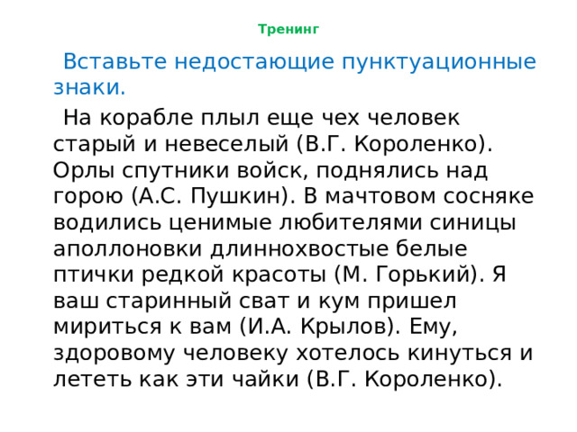 Тренинг  Вставьте недостающие пунктуационные знаки.  На корабле плыл еще чех человек старый и невеселый (В.Г. Короленко). Орлы спутники войск, поднялись над горою (А.С. Пушкин). В мачтовом сосняке водились ценимые любителями синицы аполлоновки длиннохвостые белые птички редкой красоты (М. Горький). Я ваш старинный сват и кум пришел мириться к вам (И.А. Крылов). Ему, здоровому человеку хотелось кинуться и лететь как эти чайки (В.Г. Короленко). 