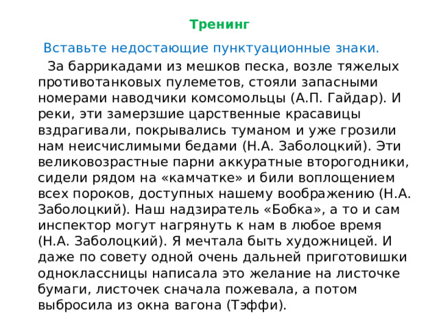 Тренинг  Вставьте недостающие пунктуационные знаки.  За баррикадами из мешков песка, возле тяжелых противотанковых пулеметов, стояли запасными номерами наводчики комсомольцы (А.П. Гайдар). И реки, эти замерзшие царственные красавицы вздрагивали, покрывались туманом и уже грозили нам неисчислимыми бедами (Н.А. Заболоцкий). Эти великовозрастные парни аккуратные второгодники, сидели рядом на «камчатке» и били воплощением всех пороков, доступных нашему воображению (Н.А. Заболоцкий). Наш надзиратель «Бобка», а то и сам инспектор могут нагрянуть к нам в любое время (Н.А. Заболоцкий). Я мечтала быть художницей. И даже по совету одной очень дальней приготовишки одноклассницы написала это желание на листочке бумаги, листочек сначала пожевала, а потом выбросила из окна вагона (Тэффи). 