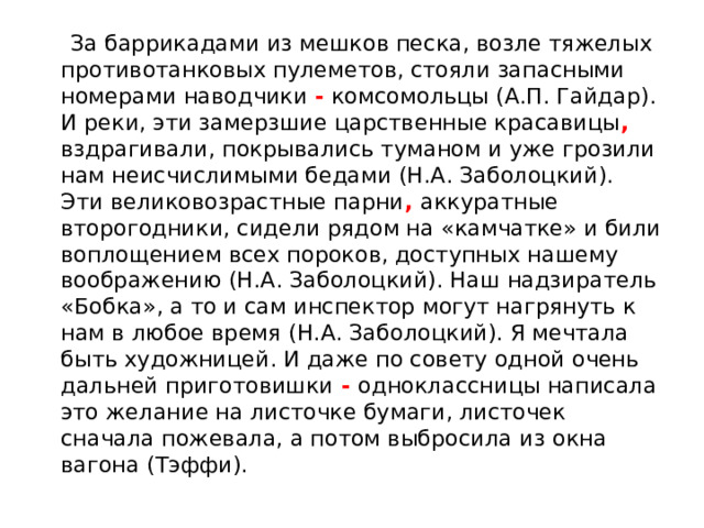  За баррикадами из мешков песка, возле тяжелых противотанковых пулеметов, стояли запасными номерами наводчики - комсомольцы (А.П. Гайдар). И реки, эти замерзшие царственные красавицы , вздрагивали, покрывались туманом и уже грозили нам неисчислимыми бедами (Н.А. Заболоцкий). Эти великовозрастные парни , аккуратные второгодники, сидели рядом на «камчатке» и били воплощением всех пороков, доступных нашему воображению (Н.А. Заболоцкий). Наш надзиратель «Бобка», а то и сам инспектор могут нагрянуть к нам в любое время (Н.А. Заболоцкий). Я мечтала быть художницей. И даже по совету одной очень дальней приготовишки - одноклассницы написала это желание на листочке бумаги, листочек сначала пожевала, а потом выбросила из окна вагона (Тэффи). 