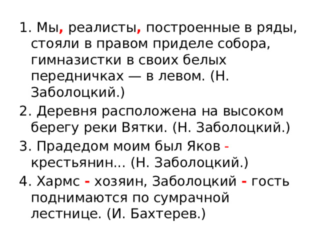 1. Мы , реалисты , построенные в ряды, стояли в правом приделе собора, гимназистки в своих белых передничках — в левом. (Н. Заболоцкий.) 2. Деревня расположена на высоком берегу реки Вятки. (Н. Заболоцкий.) 3. Прадедом моим был Яков - крестьянин... (Н. Заболоцкий.) 4. Хармс - хозяин, Заболоцкий - гость поднимаются по сумрачной лестнице. (И. Бахтерев.) 