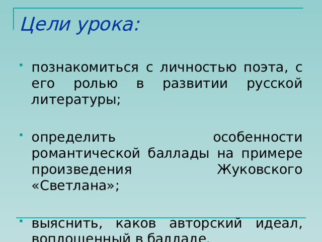 Цели урока: познакомиться с личностью поэта, с его ролью в развитии русской литературы; определить особенности романтической баллады на примере произведения Жуковского «Светлана»; выяснить, каков авторский идеал, воплощенный в балладе. 