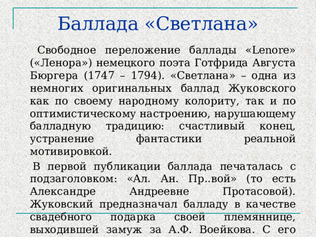 Баллада «Светлана»  Свободное переложение баллады «Lenore» («Ленора») немецкого поэта Готфрида Августа Бюргера (1747 – 1794). «Светлана» – одна из немногих оригинальных баллад Жуковского как по своему народному колориту, так и по оптимистическому настроению, нарушающему балладную традицию: счастливый конец, устранение фантастики реальной мотивировкой.  В первой публикации баллада печаталась с подзаголовком: «Ал. Ан. Пр..вой» (то есть Александре Андреевне Протасовой). Жуковский предназначал балладу в качестве свадебного подарка своей племяннице, выходившей замуж за А.Ф. Воейкова. С его легкой руки за ней сохранилось поэтическое имя Светлана. 