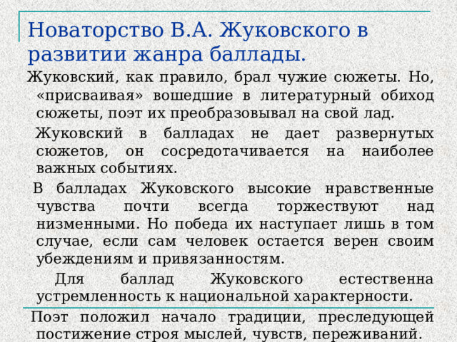 Новаторство В.А. Жуковского в развитии жанра баллады.  Жуковский, как правило, брал чужие сюжеты. Но, «присваивая» вошедшие в литературный обиход сюжеты, поэт их преобразовывал на свой лад.  Жуковский в балладах не дает развернутых сюжетов, он сосредотачивается на наиболее важных событиях.  В балладах Жуковского высокие нравственные чувства почти всегда торжествуют над низменными. Но победа их наступает лишь в том случае, если сам человек остается верен своим убеждениям и привязанностям.  Для баллад Жуковского естественна устремленность к национальной характерности.  Поэт положил начало традиции, преследующей постижение строя мыслей, чувств, переживаний. 