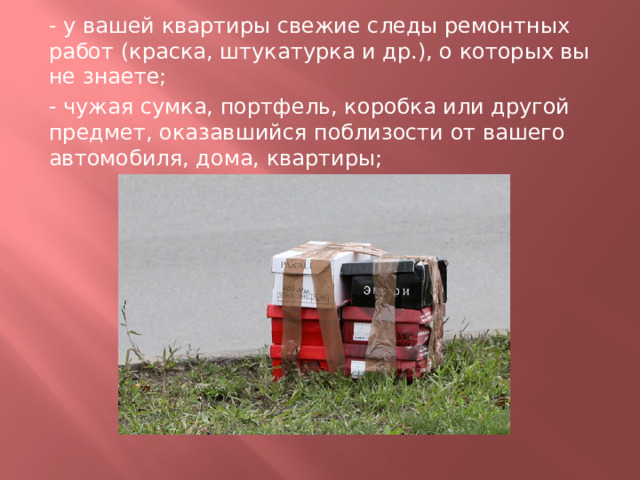 - у вашей квартиры свежие следы ремонтных работ (краска, штукатурка и др.), о которых вы не знаете; - чужая сумка, портфель, коробка или другой предмет, оказавшийся поблизости от вашего автомобиля, дома, квартиры; 