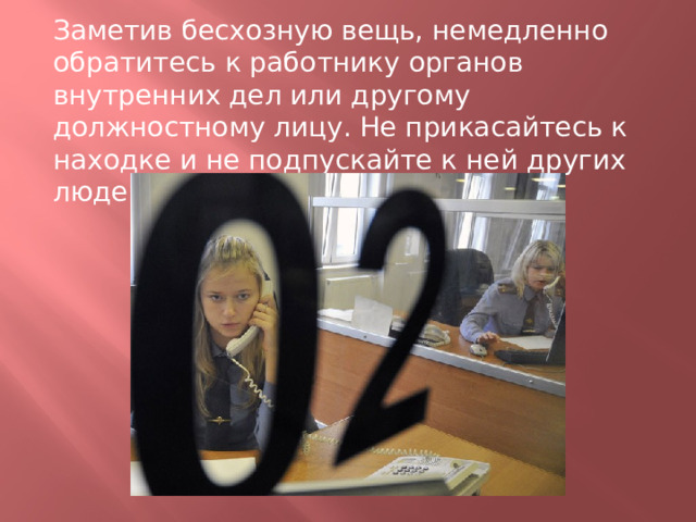 Заметив бесхозную вещь, немедленно обратитесь к работнику органов внутренних дел или другому должностному лицу. Не прикасайтесь к находке и не подпускайте к ней других людей! 