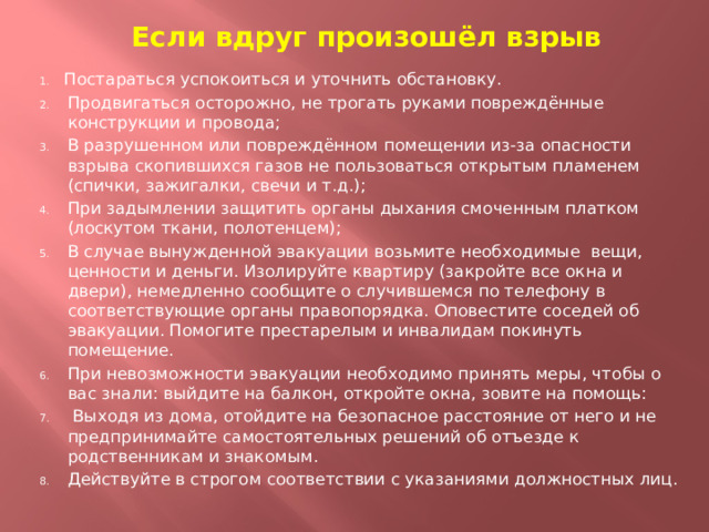 Если вдруг произошёл взрыв Постараться успокоиться и уточнить обстановку. Продвигаться осторожно, не трогать руками повреждённые конструкции и провода; В разрушенном или повреждённом помещении из-за опасности взрыва скопившихся газов не пользоваться открытым пламенем (спички, зажигалки, свечи и т.д.); При задымлении защитить органы дыхания смоченным платком (лоскутом ткани, полотенцем); В случае вынужденной эвакуации возьмите необходимые вещи, ценности и деньги. Изолируйте квартиру (закройте все окна и двери), немедленно сообщите о случившемся по телефону в соответствующие органы правопорядка. Оповестите соседей об эвакуации. Помогите престарелым и инвалидам покинуть помещение. При невозможности эвакуации необходимо принять меры, чтобы о вас знали: выйдите на балкон, откройте окна, зовите на помощь:  Выходя из дома, отойдите на безопасное расстояние от него и не предпринимайте самостоятельных решений об отъезде к родственникам и знакомым. Действуйте в строгом соответствии с указаниями должностных лиц. 