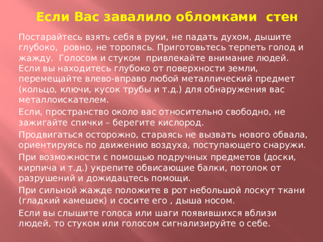 Если Вас завалило обломками стен Постарайтесь взять себя в руки, не падать духом, дышите глубоко, ровно, не торопясь. Приготовьтесь терпеть голод и жажду. Голосом и стуком привлекайте внимание людей. Если вы находитесь глубоко от поверхности земли, перемещайте влево-вправо любой металлический предмет (кольцо, ключи, кусок трубы и т.д.) для обнаружения вас металлоискателем. Если, пространство около вас относительно свободно, не зажигайте спички – берегите кислород. Продвигаться осторожно, стараясь не вызвать нового обвала, ориентируясь по движению воздуха, поступающего снаружи. При возможности с помощью подручных предметов (доски, кирпича и т.д.) укрепите обвисающие балки, потолок от разрушений и дожидацтесь помощи. При сильной жажде положите в рот небольшой лоскут ткани (гладкий камешек) и сосите его , дыша носом. Если вы слышите голоса или шаги появившихся вблизи людей, то стуком или голосом сигнализируйте о себе.  