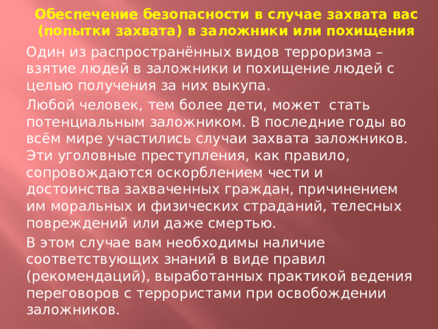 Обеспечение безопасности в случае захвата вас (попытки захвата) в заложники или похищения Один из распространённых видов терроризма – взятие людей в заложники и похищение людей с целью получения за них выкупа. Любой человек, тем более дети, может стать потенциальным заложником. В последние годы во всём мире участились случаи захвата заложников. Эти уголовные преступления, как правило, сопровождаются оскорблением чести и достоинства захваченных граждан, причинением им моральных и физических страданий, телесных повреждений или даже смертью. В этом случае вам необходимы наличие соответствующих знаний в виде правил (рекомендаций), выработанных практикой ведения переговоров с террористами при освобождении заложников.  