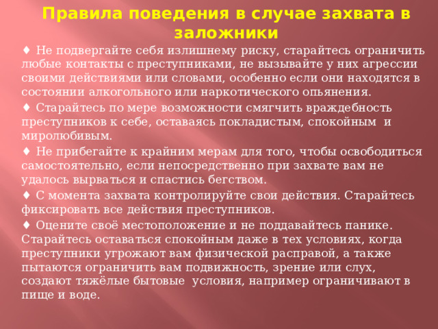 Правила поведения в случае захвата в заложники ♦ Не подвергайте себя излишнему риску, старайтесь ограничить любые контакты с преступниками, не вызывайте у них агрессии своими действиями или словами, особенно если они находятся в состоянии алкогольного или наркотического опьянения. ♦ Старайтесь по мере возможности смягчить враждебность преступников к себе, оставаясь покладистым, спокойным и миролюбивым. ♦ Не прибегайте к крайним мерам для того, чтобы освободиться самостоятельно, если непосредственно при захвате вам не удалось вырваться и спастись бегством. ♦ С момента захвата контролируйте свои действия. Старайтесь фиксировать все действия преступников. ♦ Оцените своё местоположение и не поддавайтесь панике. Старайтесь оставаться спокойным даже в тех условиях, когда преступники угрожают вам физической расправой, а также пытаются ограничить вам подвижность, зрение или слух, создают тяжёлые бытовые условия, например ограничивают в пище и воде.  