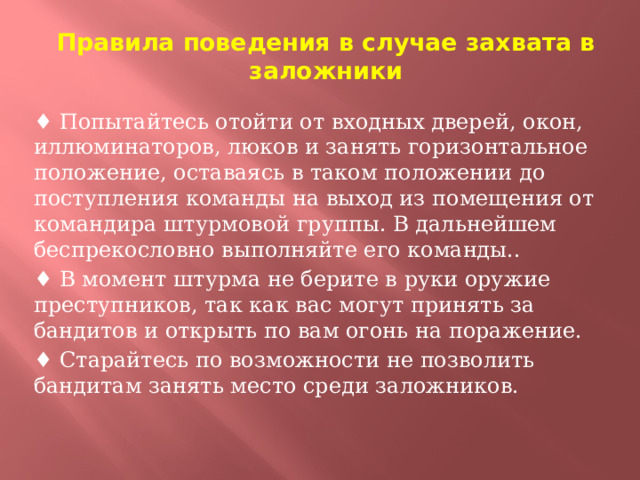 Правила поведения в случае захвата в заложники ♦ Попытайтесь отойти от входных дверей, окон, иллюминаторов, люков и занять горизонтальное положение, оставаясь в таком положении до поступления команды на выход из помещения от командира штурмовой группы. В дальнейшем беспрекословно выполняйте его команды.. ♦ В момент штурма не берите в руки оружие преступников, так как вас могут принять за бандитов и открыть по вам огонь на поражение. ♦ Старайтесь по возможности не позволить бандитам занять место среди заложников.  