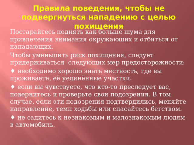 Правила поведения, чтобы не подвергнуться нападению с целью похищения Постарайтесь поднять как больше шума для привлечения внимания окружающих и отбиться от нападающих. Чтобы уменьшить риск похищения, следует придерживаться следующих мер предосторожности: ♦ необходимо хорошо знать местность, где вы проживаете, её уединённые участки. ♦ если вы чувствуете, что кто-то преследует вас, повернитесь и проверьте свои подозрения. В том случае, если эти подозрения подтвердились, меняйте направление, темп ходьбы или спасайтесь бегством. ♦ не садитесь к незнакомым и малознакомым людям в автомобиль.  