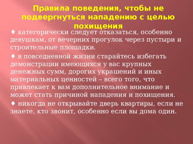 Правила поведения, чтобы не подвергнуться нападению с целью похищения ♦ категорически следует отказаться, особенно девушкам, от вечерних прогулок через пустыри и строительные площадки. ♦ в повседневной жизни старайтесь избегать демонстрации имеющихся у вас крупных денежных сумм, дорогих украшений и иных материальных ценностей – всего того, что привлекает к вам дополнительное внимание и может стать причиной нападения и похищения. ♦ никогда не открывайте дверь квартиры, если не знаете, кто звонит, особенно если вы дома один.  