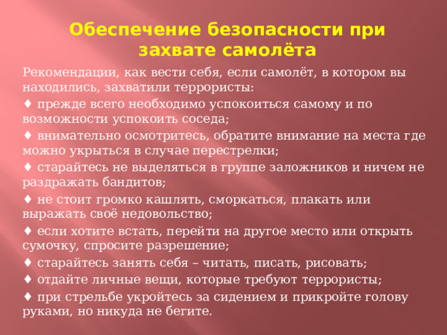 Обеспечение безопасности при захвате самолёта Рекомендации, как вести себя, если самолёт, в котором вы находились, захватили террористы: ♦ прежде всего необходимо успокоиться самому и по возможности успокоить соседа; ♦ внимательно осмотритесь, обратите внимание на места где можно укрыться в случае перестрелки; ♦ старайтесь не выделяться в группе заложников и ничем не раздражать бандитов; ♦ не стоит громко кашлять, сморкаться, плакать или выражать своё недовольство; ♦ если хотите встать, перейти на другое место или открыть сумочку, спросите разрешение; ♦ старайтесь занять себя – читать, писать, рисовать; ♦ отдайте личные вещи, которые требуют террористы; ♦ при стрельбе укройтесь за сидением и прикройте голову руками, но никуда не бегите.  