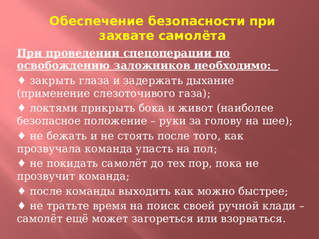 Обеспечение безопасности при захвате самолёта При проведении спецоперации по освобождению заложников необходимо:  ♦ закрыть глаза и задержать дыхание (применение слезоточивого газа); ♦ локтями прикрыть бока и живот (наиболее безопасное положение – руки за голову на шее); ♦ не бежать и не стоять после того, как прозвучала команда упасть на пол; ♦ не покидать самолёт до тех пор, пока не прозвучит команда; ♦ после команды выходить как можно быстрее; ♦ не тратьте время на поиск своей ручной клади – самолёт ещё может загореться или взорваться.  