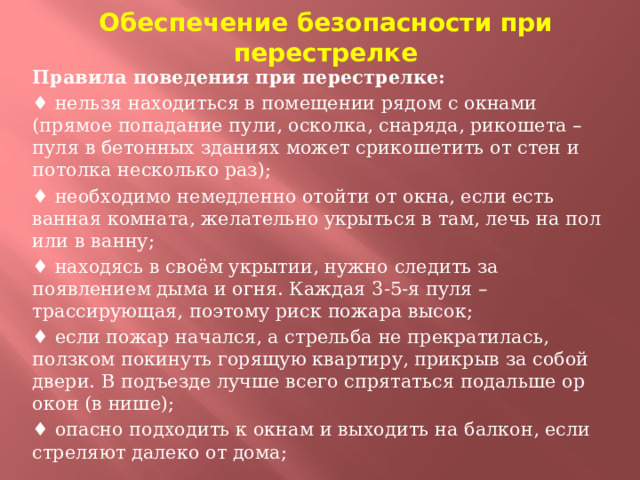Обеспечение безопасности при перестрелке Правила поведения при перестрелке:  ♦ нельзя находиться в помещении рядом с окнами (прямое попадание пули, осколка, снаряда, рикошета – пуля в бетонных зданиях может срикошетить от стен и потолка несколько раз); ♦ необходимо немедленно отойти от окна, если есть ванная комната, желательно укрыться в там, лечь на пол или в ванну; ♦ находясь в своём укрытии, нужно следить за появлением дыма и огня. Каждая 3-5-я пуля – трассирующая, поэтому риск пожара высок; ♦ если пожар начался, а стрельба не прекратилась, ползком покинуть горящую квартиру, прикрыв за собой двери. В подъезде лучше всего спрятаться подальше ор окон (в нише); ♦ опасно подходить к окнам и выходить на балкон, если стреляют далеко от дома;  