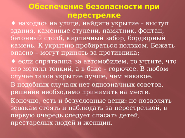 Обеспечение безопасности при перестрелке ♦ находясь на улице, найдите укрытие – выступ здания, каменные ступени, памятник, фонтан, бетонный столб, кирпичный забор, бордюрный камень. К укрытию пробираться ползком. Бежать опасно – могут принять за противника; ♦ если спрятались за автомобилем, то учтите, что его металл тонкий, а в баке – горючее. В любом случае такое укрытие лучше, чем никакое. В подобных случаях нет однозначных советов, решение необходимо принимать на месте. Конечно, есть и безусловные вещи: не позволять зевакам стоять и наблюдать за перестрелкой, в первую очередь следует спасать детей, престарелых людей и женщин.  