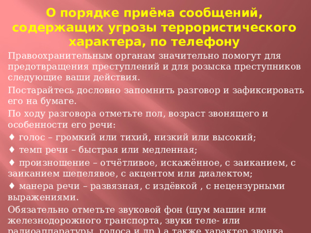 О порядке приёма сообщений, содержащих угрозы террористического характера, по телефону Правоохранительным органам значительно помогут для предотвращения преступлений и для розыска преступников следующие ваши действия. Постарайтесь дословно запомнить разговор и зафиксировать его на бумаге. По ходу разговора отметьте пол, возраст звонящего и особенности его речи: ♦ голос – громкий или тихий, низкий или высокий; ♦ темп речи – быстрая или медленная; ♦ произношение – отчётливое, искажённое, с заиканием, с заиканием шепелявое, с акцентом или диалектом; ♦ манера речи – развязная, с издёвкой , с нецензурными выражениями. Обязательно отметьте звуковой фон (шум машин или железнодорожного транспорта, звуки теле- или радиоаппаратуры, голоса и др.) а также характер звонка (городской или междугородный). Обязательно зафиксируйте точное время начала разговора и его продолжительность.  