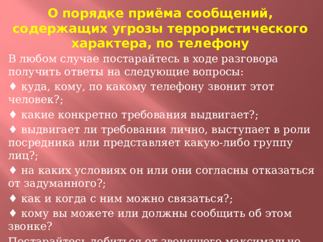 О порядке приёма сообщений, содержащих угрозы террористического характера, по телефону В любом случае постарайтесь в ходе разговора получить ответы на следующие вопросы: ♦ куда, кому, по какому телефону звонит этот человек?; ♦ какие конкретно требования выдвигает?; ♦ выдвигает ли требования лично, выступает в роли посредника или представляет какую-либо группу лиц?; ♦ на каких условиях он или они согласны отказаться от задуманного?; ♦ как и когда с ним можно связаться?; ♦ кому вы можете или должны сообщить об этом звонке? Постарайтесь добиться от звонящего максимально возможного промежутка времени для принятия вами и вашими родителями решений или совершения каких-либо действий.  