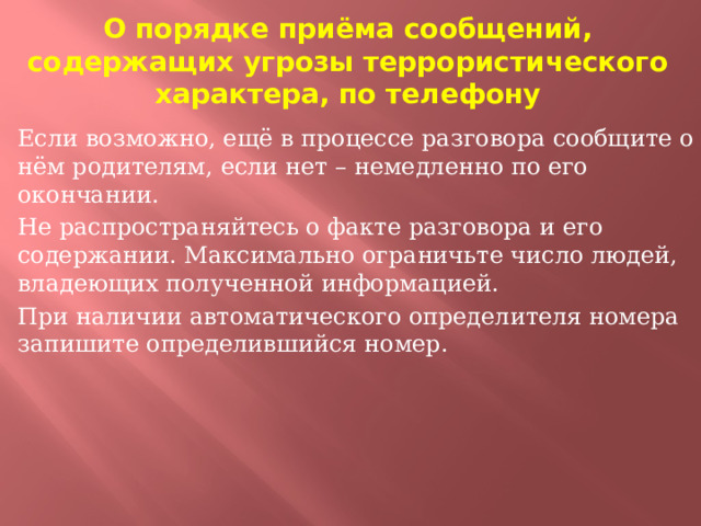 О порядке приёма сообщений, содержащих угрозы террористического характера, по телефону Если возможно, ещё в процессе разговора сообщите о нём родителям, если нет – немедленно по его окончании. Не распространяйтесь о факте разговора и его содержании. Максимально ограничьте число людей, владеющих полученной информацией. При наличии автоматического определителя номера запишите определившийся номер.  