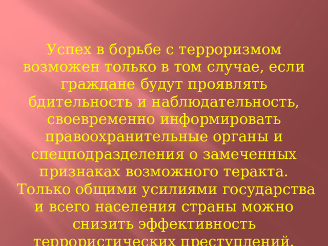 Успех в борьбе с терроризмом возможен только в том случае, если граждане будут проявлять бдительность и наблюдательность, своевременно информировать правоохранительные органы и спецподразделения о замеченных признаках возможного теракта.  Только общими усилиями государства и всего населения страны можно снизить эффективность террористических преступлений. 