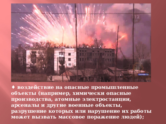 ♦ воздействие на опасные промышленные объекты (например, химически опасные производства, атомные электростанции, арсеналы и другие военные объекты, разрушение которых или нарушение их работы может вызвать массовое поражение людей); 