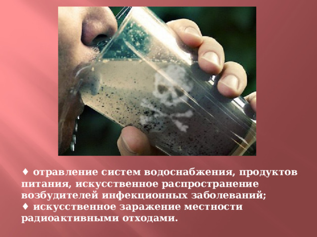♦ отравление систем водоснабжения, продуктов питания, искусственное распространение возбудителей инфекционных заболеваний;  ♦ искусственное заражение местности радиоактивными отходами. 