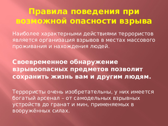 Правила поведения при возможной опасности взрыва Наиболее характерными действиями террористов является организация взрывов в местах массового проживания и нахождения людей. Своевременное обнаружение взрывоопасных предметов позволит сохранить жизнь вам и другим людям. Террористы очень изобретательны, у них имеется богатый арсенал – от самодельных взрывных устройств до гранат и мин, применяемых в вооружённых силах. 