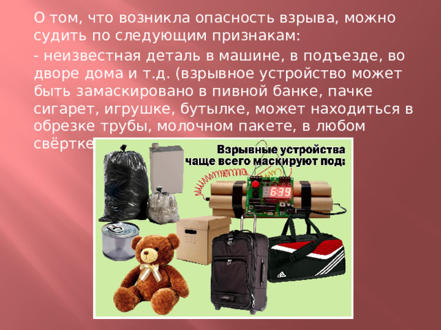 О том, что возникла опасность взрыва, можно судить по следующим признакам: - неизвестная деталь в машине, в подъезде, во дворе дома и т.д. (взрывное устройство может быть замаскировано в пивной банке, пачке сигарет, игрушке, бутылке, может находиться в обрезке трубы, молочном пакете, в любом свёртке или ящике); 