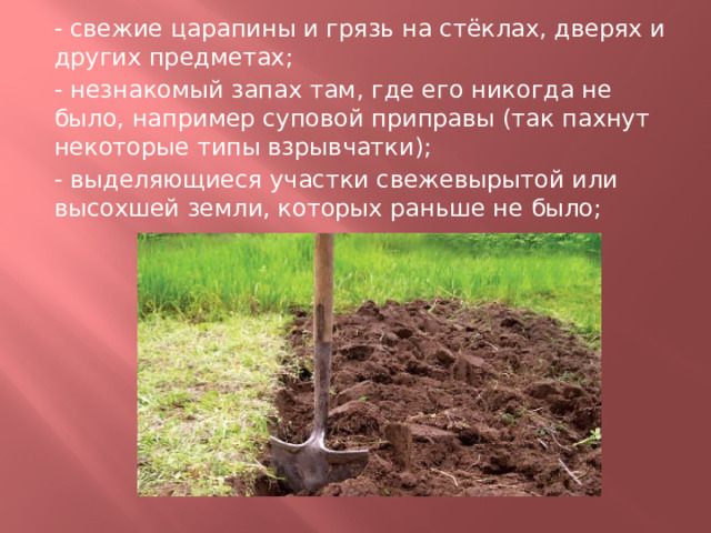 - свежие царапины и грязь на стёклах, дверях и других предметах; - незнакомый запах там, где его никогда не было, например суповой приправы (так пахнут некоторые типы взрывчатки); - выделяющиеся участки свежевырытой или высохшей земли, которых раньше не было; 