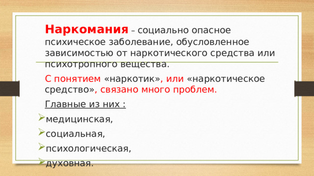  Наркомания – социально опасное психическое заболевание, обусловленное зависимостью от наркотического средства или психотропного вещества.  С понятием «наркотик» , или «наркотическое средство» , связано много проблем.  Главные из них : медицинская, социальная, психологическая, духовная. 