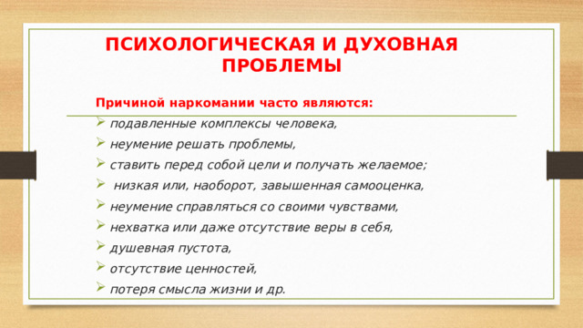 ПСИХОЛОГИЧЕСКАЯ И ДУХОВНАЯ ПРОБЛЕМЫ Причиной наркомании часто являются: подавленные комплексы человека, неумение решать проблемы, ставить перед собой цели и получать желаемое;  низкая или, наоборот, завышенная самооценка, неумение справляться со своими чувствами, нехватка или даже отсутствие веры в себя, душевная пустота, отсутствие ценностей, потеря смысла жизни и др. 