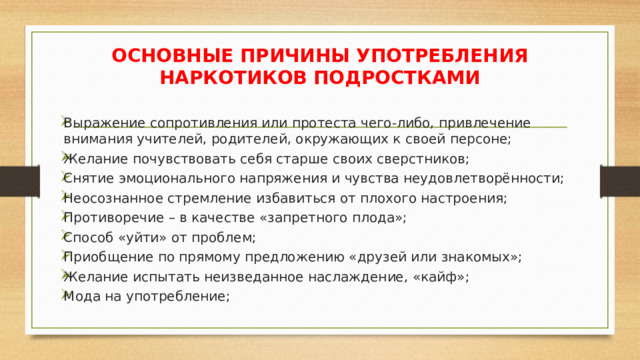 ОСНОВНЫЕ ПРИЧИНЫ УПОТРЕБЛЕНИЯ НАРКОТИКОВ ПОДРОСТКАМИ Выражение сопротивления или протеста чего-либо, привлечение внимания учителей, родителей, окружающих к своей персоне; Желание почувствовать себя старше своих сверстников; Снятие эмоционального напряжения и чувства неудовлетворённости; Неосознанное стремление избавиться от плохого настроения; Противоречие – в качестве «запретного плода»; Способ «уйти» от проблем; Приобщение по прямому предложению «друзей или знакомых»; Желание испытать неизведанное наслаждение, «кайф»; Мода на употребление; 