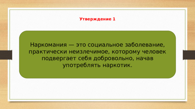 Утверждение 1   Наркомания — это социальное заболевание, практически неизлечимое, которому человек подвергает себя добровольно, начав употреблять наркотик. 