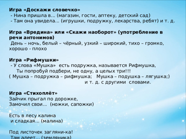 Игра «Доскажи словечко»  - Нина пришла в... (магазин, гости, аптеку, детский сад)  - Там она увидела... (игрушки, подружку, лекарства, ребят) и т. д.   Игра «Вредина» или «Скажи наоборот» (употребление в речи антонимов)  День – ночь, белый – чёрный, узкий – широкий, тихо – громко, хорошо - плохо  Игра «Рифмушки»  - У слова «Мушка» есть подружка, называется Рифмушка,  Ты попробуй подбери, не одну, а целых три!!! ( Мушка – подружка – рифмушка; Мушка – подушка – лягушка;) и т. д. с другими словами. Игра «Стихоплёт» Зайчик прыгал по дорожке, Замочил свои... (ножки, сапожки) Есть в лесу калина  и сладкая... (малина) Под листочек загляни-ка!  Там алеет... (земляника)   