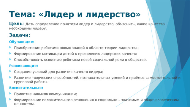 Тема: «Лидер и лидерство» Цель :   Дать определение понятиям лидер и лидерство, объяснить, какие качества необходимы лидеру. Задачи: Обучающие: Приобретение ребятами новых знаний в области теории лидерства; Формирование мотивации детей к проявлению лидерских качеств; Способствовать освоению ребятами новой социальной роли в обществе. Развивающие: Создание условий для развития качеств лидера; Развитие творческих способностей, познавательных умений и приёмов самостоятельной и групповой работы. Воспитательные: Привитие навыков коммуникации; Формирование положительного отношения к социально – значимым и общечеловеческим ценностям. 