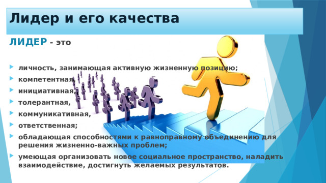 Лидер и его качества ЛИДЕР  -  это  личность, занимающая активную жизненную позицию; компетентная, инициативная, толерантная, коммуникативная, ответственная; обладающая способностями к равноправному объединению для решения жизненно-важных проблем; умеющая организовать новое социальное пространство, наладить взаимодействие, достигнуть желаемых результатов. 