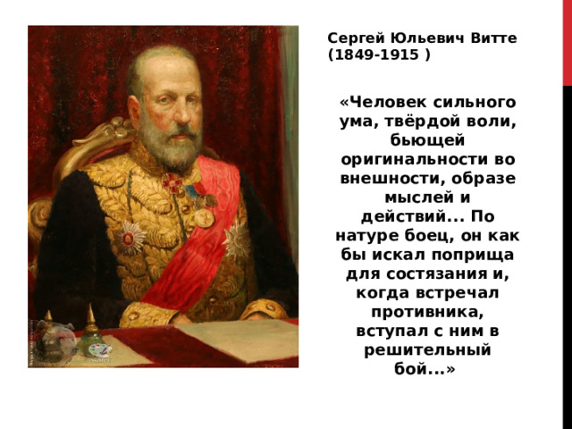 Сергей Юльевич Витте (1849-1915 ) «Человек сильного ума, твёрдой воли, бьющей оригинальности во внешности, образе мыслей и действий... По натуре боец, он как бы искал поприща для состязания и, когда встречал противника, вступал с ним в решительный бой...» 