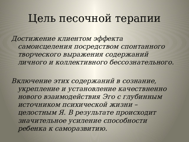 Цель песочной терапии Достижение клиентом эффекта самоисцеления посредством спонтанного творческого выражения содержаний личного и коллективного бессознательного.  Включение этих содержаний в сознание, укрепление и установление качествненно нового взаимодействия Эго с глубинным источником психической жизни – целостным Я. В результате происходит значительное усиление способности ребенка к саморазвитию. 