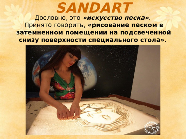 SANDART   Дословно, это  «искусство песка» . Принято говорить,  «рисование песком в затемненном помещении на подсвеченной снизу поверхности специального стола» . 