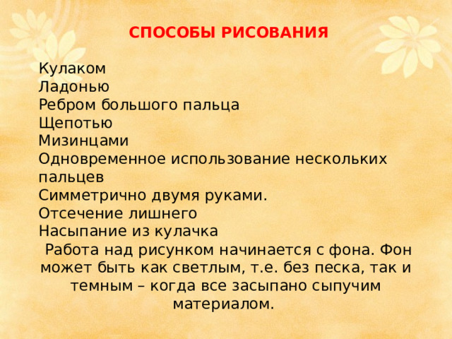 СПОСОБЫ РИСОВАНИЯ  Кулаком Ладонью Ребром большого пальца Щепотью Мизинцами Одновременное использование нескольких пальцев Симметрично двумя руками. Отсечение лишнего Насыпание из кулачка  Работа над рисунком начинается с фона. Фон может быть как светлым, т.е. без песка, так и темным – когда все засыпано сыпучим материалом. 