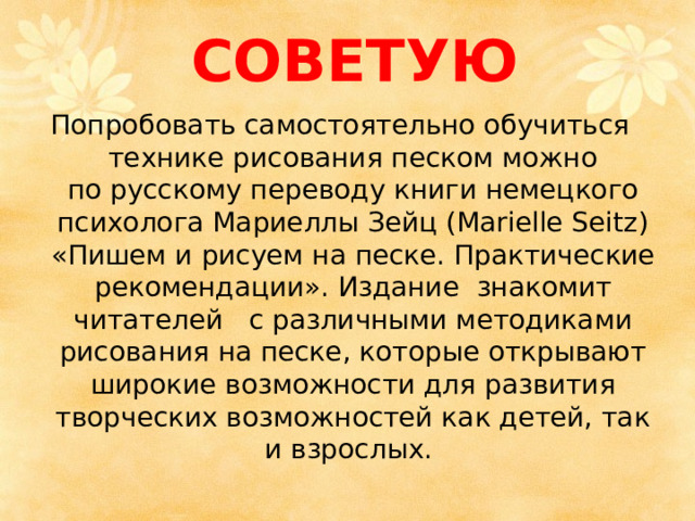 СОВЕТУЮ Попробовать самостоятельно обучиться    технике рисования песком можно по   русскому переводу книги немецкого психолога Мариеллы Зейц (Marielle Seitz) « Пишем и   рисуем на   песке. Практические рекомендации » . Издание   знакомит читателей    с различными методиками рисования на песке, которые открывают широкие возможности для развития творческих возможностей как детей, так и взрослых. 