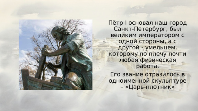 Пётр I основал наш город Санкт-Петербург, был великим императором с одной стороны, а с другой - умельцем, которому по плечу почти любая физическая работа. Его звание отразилось в одноименной скульптуре – «Царь-плотник» 