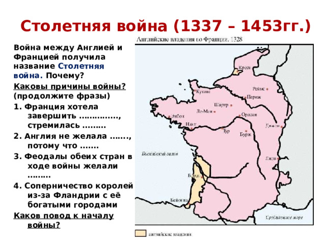 Столетняя война (1337 – 1453гг.) Война между Англией и Францией получила название Столетняя война. Почему? Каковы причины войны? (продолжите фразы) 1. Франция хотела завершить ……………, стремилась ……… 2. Англия не желала ……., потому что ……. 3. Феодалы обеих стран в ходе войны желали ……… 4. Соперничество королей из-за Фландрии с её богатыми городами Каков повод к началу войны? 