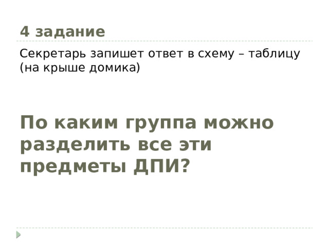 4 задание Секретарь запишет ответ в схему – таблицу (на крыше домика) По каким группа можно разделить все эти предметы ДПИ? 