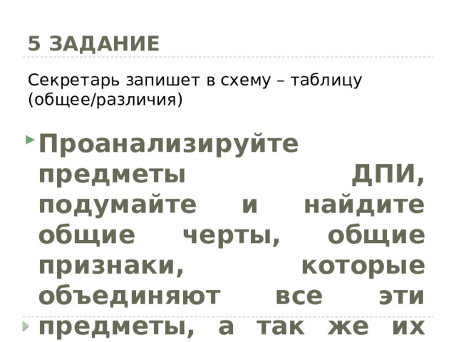 5 ЗАДАНИЕ Секретарь запишет в схему – таблицу (общее/различия) Проанализируйте предметы ДПИ, подумайте и найдите общие черты, общие признаки, которые объединяют все эти предметы, а так же их различия 