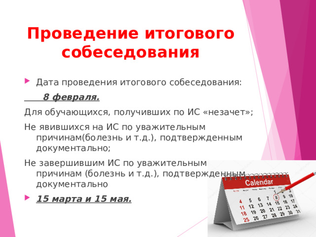 Проведение итогового собеседования Дата проведения итогового собеседования:  8 февраля. Для обучающихся, получивших по ИС «незачет»; Не явившихся на ИС по уважительным причинам(болезнь и т.д.), подтвержденным документально; Не завершившим ИС по уважительным причинам (болезнь и т.д.), подтвержденным документально 15 марта и 15 мая.  