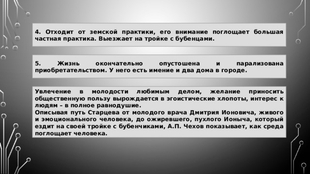 4. Отходит от земской практики, его внимание поглощает большая частная практика. Выезжает на тройке с бубенцами. 5. Жизнь окончательно опустошена и парализована приобретательством. У него есть имение и два дома в городе. Увлечение в молодости любимым делом, желание приносить общественную пользу вырождается в эгоистические хлопоты, интерес к людям – в полное равнодушие. Описывая путь Старцева от молодого врача Дмитрия Ионовича, живого и эмоционального человека, до ожиревшего, пухлого Ионыча, который ездит на своей тройке с бубенчиками, А.П. Чехов показывает, как среда поглощает человека. 